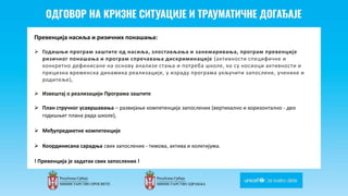 Odgovor na krizne situacije i
traumaticne dogadjaje
Превенција насиља и ризичних понашања:
 Годишњи програм заштите од насиља, злостављања и занемаривања, програм превенције
ризичног понашања и програм спречавања дискриминације (активности специфичне и
конкретно дефинисане на основу анализе стања и потреба школе, ко су носиоци активности и
прецизна временска динамика реализације, у израду програма укључити запослене, ученике и
родитеље),
 Извештај о реализацији Програма заштите
 План стручног усавршавања – развијање компетенција запослених (вертикално и хоризонтално - део
годишњег плана рада школе),
 Међупредметне компетенције
 Координисана сарадња свих запослених - тимова, актива и колегијума.
! Превенција је задатак свих запослених !
 