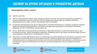 Odgovor na krizne situacije i
traumaticne dogadjaje
Превладавање стреса у школи
■ Еустрес и дистрес
■ Начини превладавања стреса представљају стратегије, технике, активности које треба реализовати у
процесу управљања стресом ученика у систему образовања. Важан фактор у избору стратегије
превладавања јесте узраст детета, перцепција стресног догађаја
■ Стратегије превладавања које деца и адолесценти најчешће примењују су: тражење социјалне подршке,
подршка блиских особа (родитеља, наставника или вршњака), усмереност на решавање проблема,
редукција тензије и избегавање, рекреација и др.
■ Школа може бити извор прилично разноврсних и ефикасних ресурса за превазилажење стреса, кроз
инклузивну културу, добру атмосферу у одељењу, уважавање детета од стране наставника ради стицања
самопоуздања, укључености и напредовање у учењу
■ Запослени у систему образовања често не препознају са каквим бременом је дете дошло у школу (шта му
се догодило током ноћи, да ли је била мирна ноћ итд.). Важно је препознати разлоге неадекватног
понашања детета или емоционалне тензије, како би детету омогућили препознавање искустава и њихову
интеграцију. Стресна искуства деце могу да утичу на њихово здравље и након разрешења стресне
ситуације
 