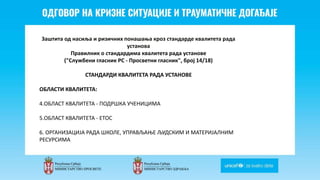 Odgovor na krizne situacije i
traumaticne dogadjaje
Заштита од насиља и ризичних понашања кроз стандарде квалитета рада
установа
Правилник о стандардима квалитета рада установе
("Службени гласник РС - Просветни гласник", број 14/18)
СТАНДАРДИ КВАЛИТЕТА РАДА УСТАНОВE
ОБЛАСТИ КВАЛИТЕТА:
4.ОБЛАСТ КВАЛИТЕТА - ПОДРШКА УЧЕНИЦИМА
5.ОБЛАСТ КВАЛИТЕТА - ЕТОС
6. ОРГАНИЗАЦИЈА РАДА ШКОЛЕ, УПРАВЉАЊЕ ЉУДСКИМ И МАТЕРИЈАЛНИМ
РЕСУРСИМА
 