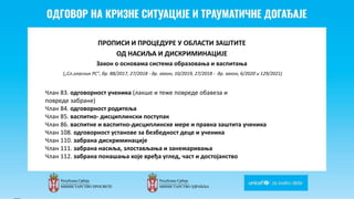 Odgovor na krizne situacije i
traumaticne dogadjaje
ПРОПИСИ И ПРОЦЕДУРЕ У ОБЛАСТИ ЗАШТИТЕ
ОД НАСИЉА И ДИСКРИМИНАЦИЈЕ
Закон о основама система образовања и васпитања
(„Сл.гласник РС", бр. 88/2017, 27/2018 - др. закон, 10/2019, 27/2018 - др. закон, 6/2020 и 129/2021)
Члан 83. одговорност ученика (лакше и теже повреде обавеза и
повреде забране)
Члан 84. одговорност родитеља
Члан 85. васпитно- дисциплински поступак
Члан 86. васпитне и васпитно-дисциплинске мере и правна заштита ученика
Члан 108. одговорност установе за безбедност деце и ученика
Члан 110. забрана дискриминације
Члан 111. забрана насиља, злостављања и занемаривања
Члан 112. забрана понашања које вређа углед, част и достојанство
 