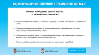 Odgovor na krizne situacije i
traumaticne dogadjaje
ПРОПИСИ И ПРОЦЕДУРЕ У ОБЛАСТИ ЗАШТИТЕ
ОД НАСИЉА И ДИСКРИМИНАЦИЈЕ
 Правилник о протоколу поступања у установи у одговору на насиље, злостављање и занемаривање
(2020);
 Правилник о ближим критеријумима за препознавање облика дискриминације од стране
запосленог ученика или трећег лица (2016);
 Правилник о поступању установе у случају сумње или утврђеног дискриминаторног понашања и
вређања угледа, части или достојанства личности (2018);
 Правилник о обављању друштвено-корисног, односно хуманитарног рада (2018).
 