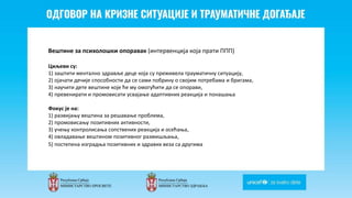 Odgovor na krizne situacije i
traumaticne dogadjaje
Вештине за психолошки опоравак (интервенција која прати ППП)
Циљеви су:
1) заштити ментално здравље деце која су преживела трауматичну ситуацију,
2) ојачати дечије способности да се сами побрину о својим потребама и бригама,
3) научити дете вештине које ће му омогућити да се опорави,
4) превенирати и промовисати усвајање адаптивних реакција и понашања
Фокус je нa:
1) развијању вештина за решавање проблема,
2) промовисању позитивних активности,
3) учењу контролисања сопствених реакција и осећања,
4) овладавање вештином позитивног размишљања,
5) постепена изградња позитивних и здравих веза са другима
 