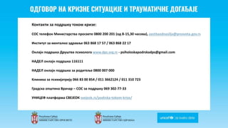 Odgovor na krizne situacije i
traumaticne dogadjaje
Контакти за подршку током кризе:
СОС телефон Министарства просвете 0800 200 201 (од 8-15,30 часова), zastitaodnasilja@prosveta.gov.rs
Институт за ментално здравље 063 868 17 57 / 063 868 22 17
Онлајн подршка Друштва психолога www.dps.org.rs - psiholoskapodrskadps@gmail.com
НАДЕЛ онлајн подршка 116111
НАДЕЛ онлајн подршка за родитеље 0800 007 000
Клиника за психијатрију 066 83 00 854 / 011 3662124 / 011 310 723
Градска општина Врачар – СОС за подршку 069 302-77-33
УНИЦЕФ платформа СВЕЈЕОК svejeok.rs/podrska-tokom-krize/
 