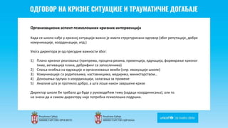 Odgovor na krizne situacije i
traumaticne dogadjaje
Организациони аспект психолошких кризних интервенција
Када се школа нађе у кризној ситуацији важно је имати структурисани одговор (због репутације, добре
комуникације, координације, итд.)
Улога директора је од пресудне важности због:
1) Плана кризног реаговања (припрема, процена ризика, превенција, едукација, формирање кризног
тима, активација плана, дебрифинг са запосленима)
2) Слања особља на едукације и организовање вежби (нпр. евакуације школе)
3) Комуникације са родитељима, наставницима, медијима, министарством…
4) Доношења одлука о координацији, залагања за промене
5) Анализе шта је протекло добро, а шта лоше након завршене кризе
Директор школе би требало да буде у руководећем тиму (задаци координисања), али то
не значи да и самом директору није потребна психолошка подршка.
 