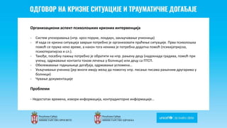 Odgovor na krizne situacije i
traumaticne dogadjaje
Организациони аспект психолошких кризних интервенција
- Систем упозоравања (нпр. кроз поруке, локдаун, закључавање учионица)
- И када се кризна ситуација заврши потребно је организовати праћење ситуације. Прва психолошка
помоћ се пружа неко време, а након тога некима је потребна додатна помоћ (психијатријска,
психотерапијска и сл.).
- Такође, посебну пажњу потребно је обратити на нпр. рањену децу (надокнада градива, помоћ при
учењу, одржавање контакта током лечења у болници) или децу са ПТСП.
- Обележавање годишњице догађаја, одржавање успомена…
- Укључивање ученика (јер многи имају жељу да помогну нпр. писање писама рањеним другарима у
болници)
- Чување документације
Проблеми
- Недостатак времена, извори информација, контрадикторне информације…
 