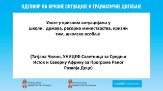 Odgovor na krizne situacije i
traumaticne dogadjaje
Улоге у кризним ситуацијама у
школи: државa, ресорнa министарства, кризни
тим, школско особље
(Татјана Чолин, УНИЦЕФ Саветница за Средњи
Исток и Северну Африку за Програме Раног
Развоја Деце)
 