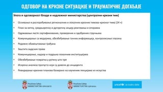 Odgovor na krizne situacije i
traumaticne dogadjaje
Улога и одговорност Владе и надлежног министарства (централни кризни тим)
• Оснивање и распоређивање регионалних и локалних кризних тимова-кризног тима (24 ч)
• План за хитну, средњорочну и дугорочну акцију реаговања и опоравка
• Одржавање листе сертификованих, проверених и одобрених стручњака
• Комуницирање са медијима, обезбеђивање тачних информација, контролисање гласина
• Редовно обавештавање грађана
• Заштита људских права
• Комуницирање, надзор и подршка локалним институцијама
• Обезбеђивање повратка у рутину што пре
• Искрена анализа пропуста који су довели до инцидента
• Ревидирање кризних планова базирано на наученим лекцијама из искуства
 