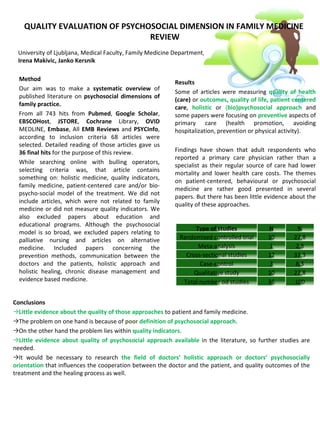 QUALITY EVALUATION OF PSYCHOSOCIAL DIMENSION IN FAMILY MEDICINE
                                REVIEW
 University of Ljubljana, Medical Faculty, Family Medicine Department, Slovenia
 Irena Makivic, Janko Kersnik

  Method
                                                           Results
  Our aim was to make a systematic overview of
                                                           Some of articles were measuring quality of health
  published literature on psychosocial dimensions of
                                                           (care) or outcomes, quality of life, patient centered
  family practice.
                                                           care, holistic or (bio)psychosocial approach and
  From all 743 hits from Pubmed, Google Scholar,           some papers were focusing on preventive aspects of
  EBSCOHost, JSTORE, Cochrane Library, OVID                primary care (health promotion, avoiding
  MEDLINE, Embase, All EMB Reviews and PSYCInfo,           hospitalization, prevention or physical activity).
  according to inclusion criteria 68 articles were
  selected. Detailed reading of those articles gave us
  36 final hits for the purpose of this review.            Findings have shown that adult respondents who
                                                           reported a primary care physician rather than a
  While searching online with bulling operators,
                                                           specialist as their regular source of care had lower
  selecting criteria was, that article contains
                                                           mortality and lower health care costs. The themes
  something on: holistic medicine, quality indicators,
                                                           on patient-centered, behavioural or psychosocial
  family medicine, patient-centered care and/or bio-
                                                           medicine are rather good presented in several
  psycho-social model of the treatment. We did not
                                                           papers. But there has been little evidence about the
  include articles, which were not related to family
                                                           quality of these approaches.
  medicine or did not measure quality indicators. We
  also excluded papers about education and
  educational programs. Although the psychosocial
                                                                 Type of studies              N          %
  model is so broad, we excluded papers relating to
  palliative nursing and articles on alternative            Randomised controlled trial       10       27,8
  medicine. Included papers concerning the                        Meta-analysis                1        2,8
  prevention methods, communication between the               Cross-sectional studies         12       33,3
  doctors and the patients, holistic approach and                  Case-control                3        8,3
  holistic healing, chronic disease management and               Qualitative study            10       27,8
  evidence based medicine.                                   Total number od studies          36       100


Conclusions
→Little evidence about the quality of those approaches to patient and family medicine.
→The problem on one hand is because of poor definition of psychosocial approach.
→On the other hand the problem lies within quality indicators.
→Little evidence about quality of psychosocial approach available in the literature, so further studies are
needed.
→It would be necessary to research the field of doctors’ holistic approach or doctors’ psychosocially
orientation that influences the cooperation between the doctor and the patient, and quality outcomes of the
treatment and the healing process as well.
 
