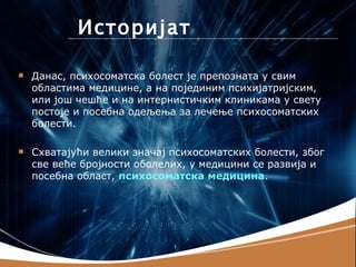 Историјат

   Данас, психосоматска болест је препозната у свим
    областима медицине, а на појединим психијатријским,
    или још чешће и на интернистичким клиникама у свету
    постоје и посебна одељења за лечење психосоматских
    болести.

   Схватајући велики значај психосоматских болести, због
    све веће бројности оболелих, у медицини се развија и
    посебна област, психосоматска медицина.
 