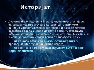 Историјат

   Два открића у медицини била су од великог значаја за
    боље разумевање и схватање како се то психички
    чиниоци уплићу у телесно реаговање и како се телесно
    реаговање враћа у своме дејству на психу, стварајући
    понекад затворени, „зачарани“ круг, лат. Circulus vitiosus,
    у коме је болесник својом болешћу заробљен. То су
        а) открића везана за значај људске психе у
    процесу општег функционисања човека,
        б) као и она која наглашавају улогу аутономног
    нервног система.
 