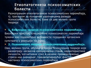 Етиопатогенеза психосоматских
        болести
    Разматрањем етиопатогенезе психосоматских поремећаја,
    тј. трагањем за основним узрочницима развоја
    психосоматских болести, баве се две велике групе
    теорија:

 1. Биолошке теорије психосоматских поремећаја.
Биолошки приступ, специфичне психосоматске поремећаје
тумачи као поремећене активности појединих органских
супстрата у реакцији на стрес.
 2. Психолошке теорије психосоматских поремећаја.

Ова, велика група, обухвата бројне психолошке теорије које
  разматрају несвесна емоционална стања, карактеристике
  личности, когнитивни стил и начине превазилажења
  стреса као значајног, преципитирајућег фактора у
  настанку психосоматских поремећаја.
 
