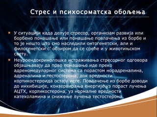 Стрес и психосоматска обољења


   У ситуацији када делује стресор, организам развија или
    борбено понашање или понашање повлачења из борбе и
    то је нешто што смо наследили онтогенетски, али и
    филогенетски с’ обзиром да се среће и у животињском
    свету.
   Неуроендокринолошка истраживања стресорног одговора
    објашњавају да прво понашање иде преко
    адреномедуларног система са порастом норадреналина,
    адреналина и тестостерона, док вредности
    кортикостероида остају исте. Повлачење из борбе доводи
    до инхибиције, конзервирања енергије уз пораст лучења
    АЦТХ, кортикостерона, уз нормалне вредности
    катехоламина и снижење лучења тестостерона.
 