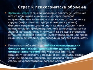 Стрес и психосоматска обољења
   Хроничан стрес у генези коронарне болести је несумњив
    што се објашњава чињеницом да стрес појачава
    излучивање катехоламина и подиже ниво холестерина у
    серуму (који служи као грађа за атеромску плочу).
    Феномен напрасне срчане смрти се може објаснити или
    вентрикуларном фибрилацијом, која је последица наглог
    лучења катехоламина, у покушају да се једна стресорна
    ситуација разреши активним супротстављењем или преко
    механизма асистолије, као последица вагусне активности.

   Клинички, треба знати да већина психосоматских
    болести не настаје једнократним деловањем
    емоционалне трауме која угрожава био-психо-
    социјалну хомеостазу. У позадини се, најчешће, налази
    један симболични стресор, који изазива продужен или
    стални неуровегетативни одговор организма.
 