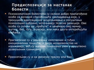 Предиспозиције за настанак
      болести
   Психосоматским болестима су склоне добро прилагођене
    особе са великом способношћу савладавања које, у
    тренуцима адаптационог исцрпљивања и попуштања
    психолошке одбране, испољавају телесне реакције. Ове
    особе су склоне да „прећуте“ и занемаре свој немир,
    љутњу, бес, тугу, агресију, или нека друга оптерећујућа
    осећања.

   Прагматичне су у решавању сопствених и туђих
    емоционалних тешкоћа, а своја незадовољства не
    изражавају, већ су њихова понашања увек у друштвено
    дозвољеним границама.

   Преосетљиве су и на физичку трауму или бол.
 