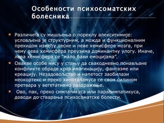 Oсобености психосоматских
          болесника

   Различита су мишљења о пореклу алекситимије:
    условљена је структурним, а можда и функционалним
    прекидом између десне и леве хемисфере мозга, при
    чему лева хемисфера преузима доминантну улогу. Иначе,
    лева хемисфера се “мало бави емоцијама”.
   Овакве особе нису у стању да свакодневно понављане
    конфликте обраде кроз имагинацију, фантазме или
    креацију. Незадовољство и напетост заобилази
    неокортекс и преко хипоталамуса се свом силином
    претвара у вегетативно раздражење.
    Ово, пак, преко симпатикуса или парасимпатикуса,
    доводи до стварања психосоматске болести.
 