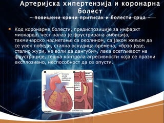 Артеријска хипертензија и коронарна
                    болест
         - повишени крвни притисак и болести срца -

   Код коронарне болести, предиспозиције за инфаркт
    миокарда, чест налаз је фрустрирана амбиција,
    такмичарско надметање са околином, са јаком жељом да
    се увек победи, стална оскудица времена, «брзо једе,
    стално жури, не воли да дангуби», лака осетљивост на
    фрустрације, тешка контрола агресивности која се празни
    експлозивно, неспособност да се опусти.
 