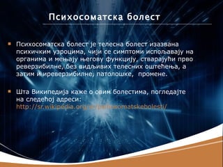 Психосоматска болест

   Психосоматска болест је телесна болест изазвана
    психичким узроцима, чији се симптоми испољавају на
    органима и мењају његову функцију, стварајући прво
    реверзибилне, без видљивих телесних оштећења, а
    затим и иреверзибилне, патолошке, промене.

   Шта Википедија каже о овим болестима, погледајте
    на следећој адреси:
    http://sr.wikipedia.org/sr/psihosomatskebolesti/
 