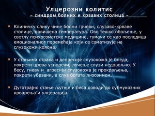 Улцерозни колитис
          - синдром болних и крвавих столица -

   Клиничку слику чине болни грчеви, слузаво-крваве
    столице, повишена температура. Ово тешко обољење, у
    светлу психосоматске медицине, тумачи се као последица
    емоционалног поремећаја који се соматизује на
    слузокожи колона.

   У стањима страха и депресије слузокожа је бледа,
    покрети црева успорени, лучење слузи недовољно. У
    бесу, гневу и агресији слузокожа је прокрвљења,
    покрети убрзани, а слуз богата лизозимом.

   Дуготрајно стање љутње и беса доводи до субмукозних
    крварења и улцерација.
 