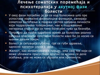 Лечење соматских поремећаја и
          психотерапија у акутној фази
                    болести
   У овој фази потребно је да се код болесника што пре
    успоставе нормалне физиолошке функције, санирају
    соматска оштећења и подржи систем одбрана личности
    који подразумева толерисање, чак и подржавање
    негирања страха јер се тиме болесник чува од безнађа.
   Потребно да прође одређено време да болесник реално
    сагледа опасности сопствене болести како би се носио са
    њеним даљим током.
   Болест је ситуација губитка, где се губи здравље,
    односно идеална слика о себи.
   Жалост, као интрапсихички процес, има свој ток који се
    може ублажити присуством других са којима се деле
    осећања, али не може се убрзати или прекинути.
 