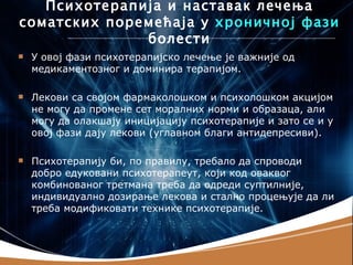Психотерапија и наставак лечења
соматских поремећаја у хроничној фази
              болести
   У овој фази психотерапијско лечење је важније од
    медикаментозног и доминира терапијом.

   Лекови са својом фармаколошком и психолошком акцијом
    не могу да промене сет моралних норми и образаца, али
    могу да олакшају иницијацију психотерапије и зато се и у
    овој фази дају лекови (углавном благи антидепресиви).

   Психотерапију би, по правилу, требало да спроводи
    добро едуковани психотерапеут, који код оваквог
    комбинованог третмана треба да одреди суптилније,
    индивидуално дозирање лекова и стално процењује да ли
    треба модификовати технике психотерапије.
 