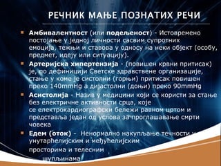 РЕЧНИК МАЊЕ ПОЗНАТИХ РЕЧИ
   Амбивалентност (или подељеност) - Истовремено
    постојање у једној личности сасвим супротних
    емоција, тежњи и ставова у односу на неки објект (особу,
    предмет, идеју или ситуацију).
   Артеријска хипертензија - (повишен крвни притисак)
    је, по дефиницији Светске здравствене организације,
    стање у коме је систолни (горњи) притисак повишен
    преко 140mmHg а дијастолни (доњи) преко 90mmHg
   Асистолија - Назив у медицини који се користи за стање
    без електричне активности срца, које
    се електрокардиографски бележи равном цртом и
    представља један од услова за проглашавање смрти
    човека
   Едем (оток) - Ненормално накупљање течности у
    унутарћелијским и међућелијским
    просторима и телесним
         шупљинама
 