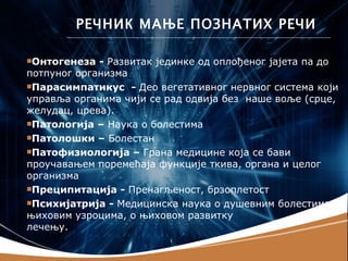 РЕЧНИК МАЊЕ ПОЗНАТИХ РЕЧИ

Онтогенеза  - Развитак јединке од оплођеног јајета па до
потпуног организма
Парасимпатикус - Део вегетативног нервног система који
управља органима чији се рад одвија без наше воље (срце,
желудац, црева).
Патологија – Наука о болестима

Патолошки – Болестан

Патофизиологија – Грана медицине која се бави
проучавањем поремећаја функције ткива, органа и целог
организма
Преципитација - Пренагљеност, брзоплетост

Психијатрија - Медицинска наука о душевним болестима,
њиховим узроцима, о њиховом развитку                 и
лечењу.
 