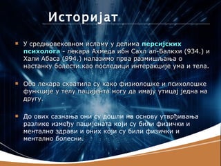 Историјат
   У средњовековном исламу у делима персијских
    психолога - лекара Ахмеда ибн Сахл ал-Балкхи (934.) и
    Хали Абаса (994.) налазимо прва размишљања о
    настанку болести као последици интеракције ума и тела.

   Оба лекара схватила су како физиолошке и психолошке
    функције у телу пацијента могу да имају утицај једна на
    другу.

   До ових сазнања они су дошли на основу утврђивања
    разлике између пацијената који су били физички и
    ментално здрави и оних који су били физички и
    ментално болесни.
 