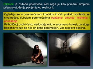 Ogledaju se u poremećenom kontaktu ili čak prekidu kontakta sa
stvarnošću, dubokim poremećajima opažanja, emocija, mišljenja i
ponašanja.
Psihotičnoj osobi često nedostaje uvid u sopstvenu bolest, pa stoga
bolesnik veruje da nije on bitno poremećen, već njegova okolina.
Psihoza je psihički poremećaj kod koga je kao primarni simptom
prisutno otuđenje pacijenta od realnosti.
 