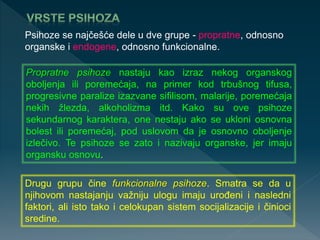 Psihoze se najčešće dele u dve grupe - propratne, odnosno
organske i endogene, odnosno funkcionalne.
Propratne psihoze nastaju kao izraz nekog organskog
oboljenja ili poremećaja, na primer kod trbušnog tifusa,
progresivne paralize izazvane sifilisom, malarije, poremećaja
nekih žlezda, alkoholizma itd. Kako su ove psihoze
sekundarnog karaktera, one nestaju ako se ukloni osnovna
bolest ili poremećaj, pod uslovom da je osnovno oboljenje
izlečivo. Te psihoze se zato i nazivaju organske, jer imaju
organsku osnovu.
Drugu grupu čine funkcionalne psihoze. Smatra se da u
njihovom nastajanju važniju ulogu imaju urođeni i nasledni
faktori, ali isto tako i celokupan sistem socijalizacije i činioci
sredine.
 