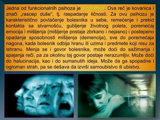 Jedna od funkcionalnih psihoza je šizofrenija. Ova reč je kovanica i
znači „rascep duše“, tj. raspadanje ličnosti. Za ovu psihozu je
karakteristično povlačenje bolesnika u sebe, remećenje i prekid
kontakta sa stvarnošću, gubljenje životnog poleta, poremećaj
emocija i mišljenja (mišljenje postaje zbrkano i nejasno) i postepeno
opadanje sposobnosti mišljenja (demencija), sve do poremećaja
nagona, kada bolesnik odbija hranu ili uzima i predmete koji nisu za
ishranu. Menja se i govor bolesnika, može doći do sažimanja i
spajanja reči, pa za okolinu taj govor postaje nerazumljiv. Može doći
do halucinacija, kao i do sumanutih ideja. Može da ga spopadne i
ogroman strah, pa se dešava da izvrši samoubistvo ili ubistvo.
 