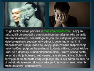 Druga funkcionalna psihoza je manično-depresivna u kojoj su
najizrazitiji poremećaji u emocionalnom ponašanju. Ako se javlja
preterana veselost, bez razloga, bujica reči i ideja uz precenjene
ideje bolesnika o sopstvenoj vrednosti, govorimo o maniji ili
manijakalnom stanju. Kada se javljaju jako žalosna raspoloženja,
melanholična, potpuna bezvoljnost, kočenje mišića, osećaj krivice
- radi se o depresiji ili melanholičnom stanju. Takva osoba često
ne smatra da je bolesna, već veruje da je stvarno kriva. Bolesnik
okrivljuje sebe za nešto zbog čega nije kriv, ili što samo po sebi ne
bi trebalo da izazove takvo ponašanje. U takvom stanju bolesnik
može da izvrši i samoubistvo.
 