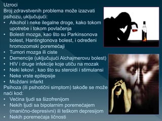 Uzroci
Broj zdravstvenih problema može izazvati
psihozu, uključujući:
• Alkohol i neke ilegalne droge, kako tokom
upotrebe i tokom povlačenja
• Bolesti mozga, kao što su Parkinsonova
bolest, Hantingtonova bolest, i određeni
hromozomski poremećaji
• Tumori mozga ili ciste
• Demencije (uključujući Alchajmerovu bolest)
• HIV i druge infekcije koje utiču na mozak
• Neki lekovi , kao što su steroidi i stimulansi
• Neke vrste epilepsije
• Moždani infarkt
Psihoza (ili psihotični simptom) takođe se može
naći kod:
• Većina ljudi sa šizofrenijom
• Nekih ljudi sa bipolarnim poremećajem
(manično-depresivni) ili teškom depresijom
• Nekih poremećaja ličnosti
 