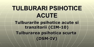 TULBURARI PSIHOTICE ACUTE Tulburarile psihotice acute si tranzitorii (CIM-10) Tulburarea psihotica scurta  (DSM-IV) 
