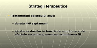 Strategii terapeutice  Tratamentul episodului acut: durata 4-6 saptamani ajustarea dozelor in functie de simptome si de efectele secundare; eventual schimbarea NL 