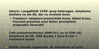 Istoric: Langelfeldt 1939: grup heterogen, simptome similare cu ale SK, dar cu evolutie buna Trasaturi: adaptare premorbida buna, debut brusc, frecvent prezenta unui factor precipitant, prognostic favorabil Tulb schizofreniforma: DSM-IV;[ nu in CIM-10] simptome de SK, DAR  durata  1 luna-6 luni + remisiune totala Datele actuale sugereaza, de asemenea un grup hetrogen 