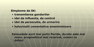 Simptome de SK: transmiterea gandurilor idei de influenta, de control idei de persecutie, de urmarire halucinatii comentative amenintatoare   Episoadele sunt mai putin floride, durata este mai mare, prognosticul mai rezervat, uneori cu defect 