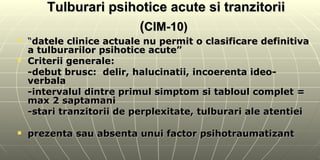 Tulburari psihotice acute si tranzitorii ( CIM-10)   “ datele clinice actuale nu permit o clasificare definitiva a tulburarilor psihotice acute”  Criterii generale: -debut brusc:  delir, halucinatii, incoerenta ideo-verbala -intervalul dintre primul simptom si tabloul complet = max 2 saptamani -stari tranzitorii de perplexitate, tulburari ale atentiei  prezenta sau absenta unui factor psihotraumatizant 