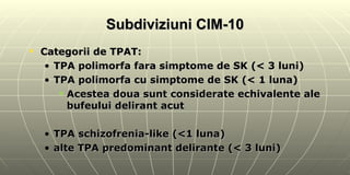 Subdiviziuni CIM-10 Categorii de TPAT: TPA polimorfa fara simptome de SK (< 3 luni) TPA polimorfa cu simptome de SK (< 1 luna) Acestea doua sunt considerate echivalente ale bufeului delirant acut TPA schizofrenia-like (<1 luna) alte TPA predominant delirante (< 3 luni)  