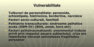 Vulnerabilitate Tulburari de personalitate: paranoida, schizotipala, histrionica, borderline, narcisica Factori socio-culturali, familiali Psihiatria transculturala: sindroame psihotice acute (DSM-IV) (BDA, amok, koro etc) Factori psihotraumatizanti: evenimentul trebuie privit prin impactul asupra subiectului; criza are importanta intrucat semnaleaza fragilitatea persoanei  