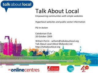 William Perrin TAL
Talk About Local
Empowering communities with simple websites
Hyperlocal websites and public sector information
PSI In Action
Caledonian Club
20 October 2009
William Perrin - william@talkaboutlocal.org
Talk About Local (West Midlands) Ltd
http://talkaboutlocal.org
 
