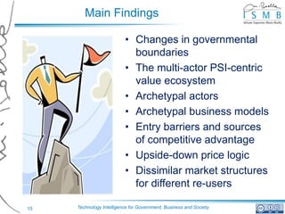 Main Findings

                          • Changes in governmental
                            boundaries
                          • The multi-actor PSI-centric
                            value ecosystem
                          • Archetypal actors
                          • Archetypal business models
                          • Entry barriers and sources
                            of competitive advantage
                          • Upside-down price logic
                          • Dissimilar market structures
                            for different re-users

15   Technology Intelligence for Government, Business and Society
 