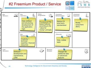 #2 Freemium Product / Service



              Data retrieval                                    Medium or
                                       Provision of PSI-                           Mostly
              and structuring,                                  short term,
                                       based features                              consumers
              development of                                    standardized
                                       according to the                            (B2C)
              the application
                                       “value for
              logic
                                       money” principle




             Creativity,
                                                                Web, mobile
             technical
                                                                apps
             expertise, financial
             resources



     Software                                                    Charges for
     development and                                             additional data
     maintenance,                                                or advanced
     CRM                                                         features




24                Technology Intelligence for Government, Business and Society
 