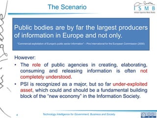 The Scenario


Public bodies are by far the largest producers
of information in Europe and not only.
 “Commercial exploitation of Europe's public sector information” – Pira International for the European Commission (2000)




However:
• The role of public agencies in creating, elaborating,
  consuming and releasing information is often not
  completely understood.
• PSI is recognized as a major, but so far under-exploited
  asset, which could and should be a fundamental building
  block of the “new economy” in the Information Society.


4                       Technology Intelligence for Government, Business and Society
 