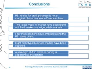 Conclusions

     PSI re-use for profit purposes is not a
     marginal phenomenon at a European level.

     Two "ideal types" of market have been found
     out: fluid markets vs. oligopolistic markets.

     Four main positions have emerged along the
     PSI value chain.

     Eight archetypal business models have been
     depicted.

     A paradigm shift in terms of pricing is
     appearing at the horizon.



44            Technology Intelligence for Government, Business and Society
 