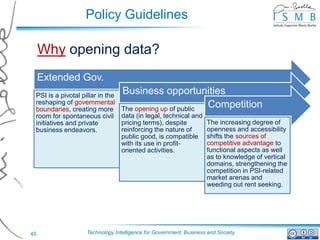 Policy Guidelines

     Why opening data?
     Extended Gov.
 PSI is a pivotal pillar in the
                                  Business opportunities
 reshaping of governmental                                 Competition
 boundaries, creating more        The opening up of public
 room for spontaneous civil       data (in legal, technical and
 initiatives and private          pricing terms), despite           The increasing degree of
 business endeavors.              reinforcing the nature of         openness and accessibility
                                  public good, is compatible        shifts the sources of
                                  with its use in profit-           competitive advantage to
                                  oriented activities.              functional aspects as well
                                                                    as to knowledge of vertical
                                                                    domains, strengthening the
                                                                    competition in PSI-related
                                                                    market arenas and
                                                                    weeding out rent seeking.




45                  Technology Intelligence for Government, Business and Society
 