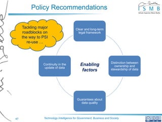 Policy Recommendations

     Tackling major                      Clear and long-term
     roadblocks on                         legal framework
     the way to PSI
        re-use …




                                                                     Distinction between
                Continuity in the            Enabling                   ownership and
                 update of data
                                              factors                stewardship of data




                                          Guarantees about
                                            data quality




47              Technology Intelligence for Government, Business and Society
 
