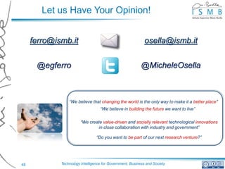 Let us Have Your Opinion!


     ferro@ismb.it                                           osella@ismb.it


      @egferro                                             @MicheleOsella



                 “We believe that changing the world is the only way to make it a better place”
                                   “We believe in building the future we want to live”


                        “We create value-driven and socially relevant technological innovations
                                in close collaboration with industry and government”

                                 “Do you want to be part of our next research venture?”




48           Technology Intelligence for Government, Business and Society
 