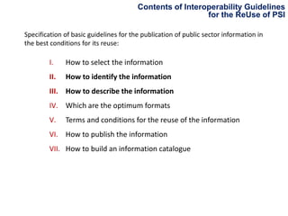 Contents of Interoperability Guidelines
for the ReUse of PSI
Specification of basic guidelines for the publication of public sector information in
the best conditions for its reuse:

I.

How to select the information

II.

How to identify the information

III. How to describe the information
IV. Which are the optimum formats

V.

Terms and conditions for the reuse of the information

VI. How to publish the information
VII. How to build an information catalogue

 