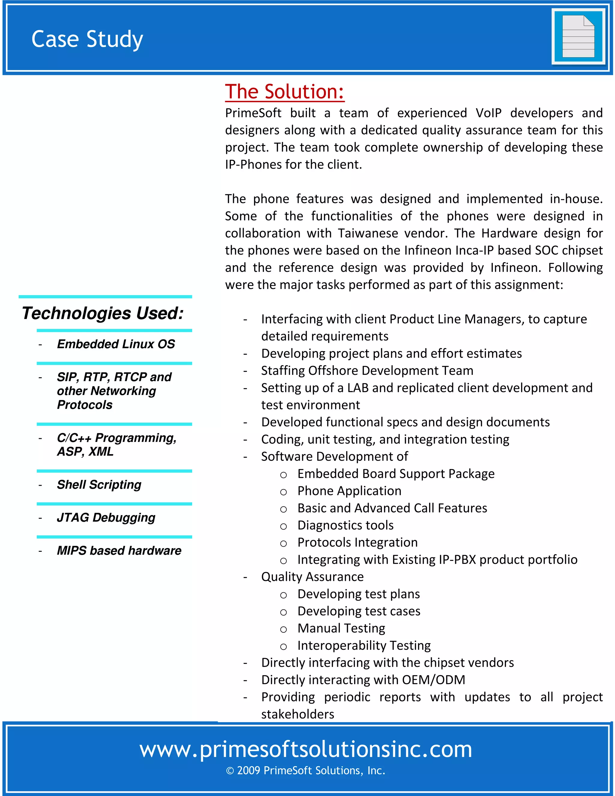 Case Study
 Case Study

                            The Solution:
                            PrimeSoft built a team of experienced VoIP developers and
                            designers along with a dedicated quality assurance team for this
                            project. The team took complete ownership of developing these
                            IP-Phones for the client.

                            The phone features was designed and implemented in-house.
                            Some of the functionalities of the phones were designed in
                            collaboration with Taiwanese vendor. The Hardware design for
                            the phones were based on the Infineon Inca-IP based SOC chipset
                            and the reference design was provided by Infineon. Following
                            were the major tasks performed as part of this assignment:

Technologies Used:             - Interfacing with client Product Line Managers, to capture
                                 detailed requirements
  -   Embedded Linux OS
                               - Developing project plans and effort estimates
  -   SIP, RTP, RTCP and
                               - Staffing Offshore Development Team
      other Networking         - Setting up of a LAB and replicated client development and
      Protocols                  test environment
                               - Developed functional specs and design documents
  -   C/C++ Programming,       - Coding, unit testing, and integration testing
      ASP, XML                 - Software Development of
                                    o Embedded Board Support Package
  -   Shell Scripting
                                    o Phone Application
                                    o Basic and Advanced Call Features
  -   JTAG Debugging
                                    o Diagnostics tools
                                    o Protocols Integration
  -   MIPS based hardware
                                    o Integrating with Existing IP-PBX product portfolio
                               - Quality Assurance
                                    o Developing test plans
                                    o Developing test cases
                                    o Manual Testing
                                    o Interoperability Testing
                               - Directly interfacing with the chipset vendors
                               - Directly interacting with OEM/ODM
                               - Providing periodic reports with updates to all project
                                 stakeholders

                    www.primesoftsolutionsinc.com
                            © 2009 PrimeSoft Solutions, Inc.
 