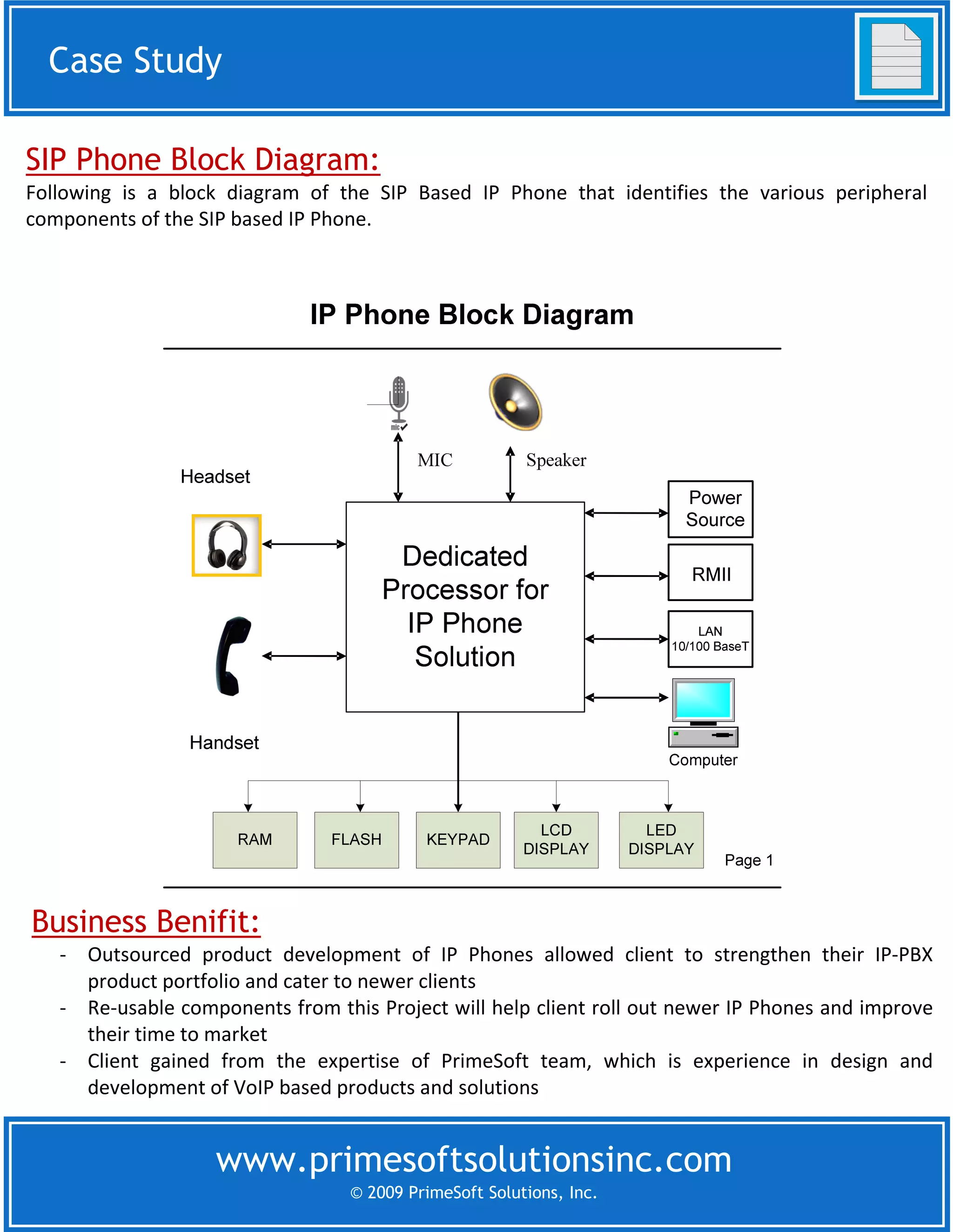 Case Study
 Case Study

SIP Phone Block Diagram:
Following is a block diagram of the SIP Based IP Phone that identifies the various peripheral
components of the SIP based IP Phone.




Business Benifit:
   - Outsourced product development of IP Phones allowed client to strengthen their IP-PBX
     product portfolio and cater to newer clients
   - Re-usable components from this Project will help client roll out newer IP Phones and improve
     their time to market
   - Client gained from the expertise of PrimeSoft team, which is experience in design and
     development of VoIP based products and solutions


                   www.primesoftsolutionsinc.com
                                  © 2009 PrimeSoft Solutions, Inc.
 